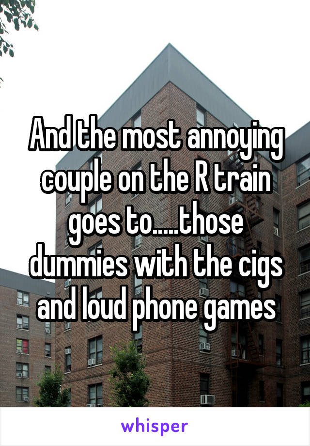And the most annoying couple on the R train goes to.....those dummies with the cigs and loud phone games