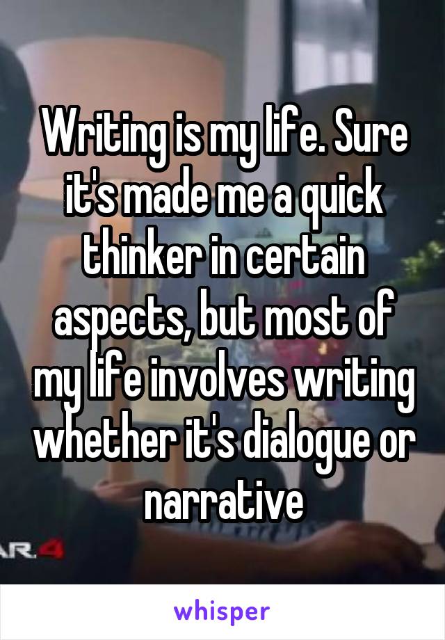 Writing is my life. Sure it's made me a quick thinker in certain aspects, but most of my life involves writing whether it's dialogue or narrative