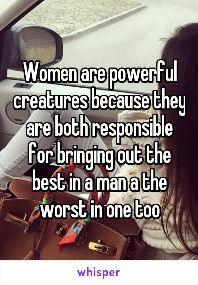Women are powerful creatures because they are both responsible for bringing out the best in a man a the worst in one too