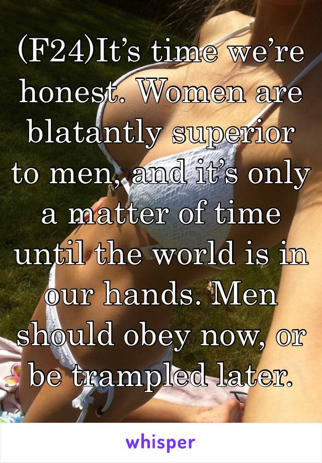 (F24)It’s time we’re honest. Women are blatantly superior to men, and it’s only a matter of time until the world is in our hands. Men should obey now, or be trampled later.