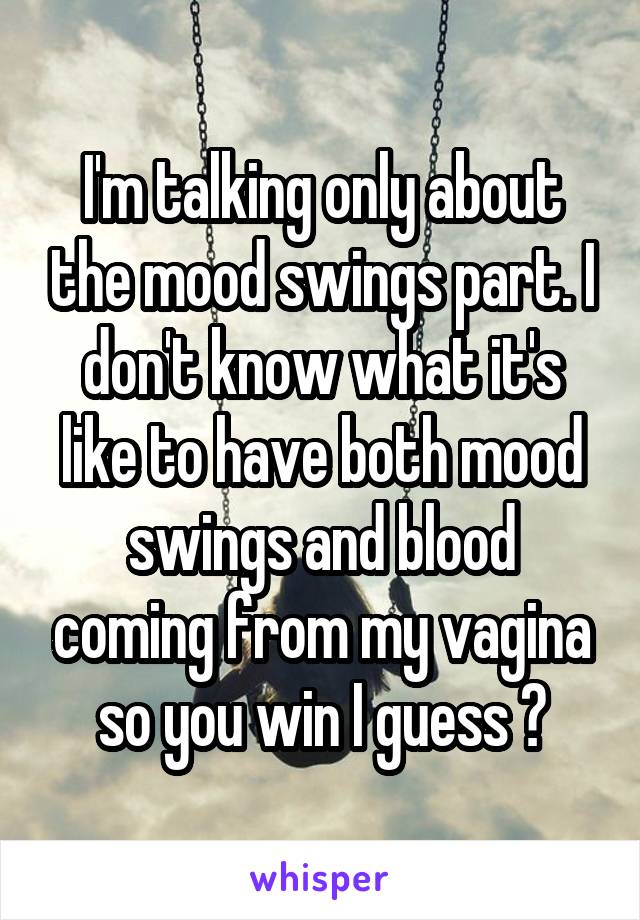 I'm talking only about the mood swings part. I don't know what it's like to have both mood swings and blood coming from my vagina so you win I guess ?