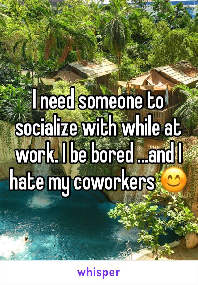 I need someone to socialize with while at work. I be bored ...and I hate my coworkers 😊