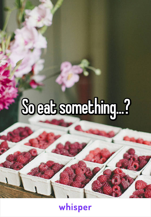 So eat something...?