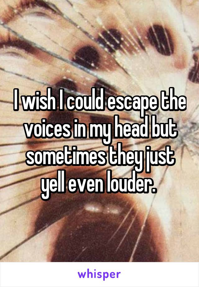 I wish I could escape the voices in my head but sometimes they just yell even louder. 