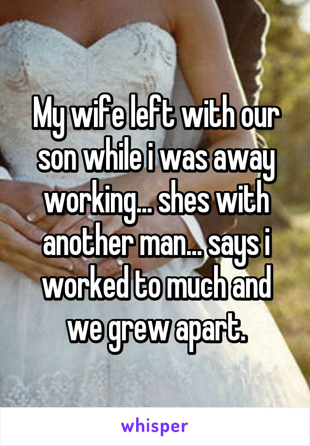 My wife left with our son while i was away working... shes with another man... says i worked to much and we grew apart.