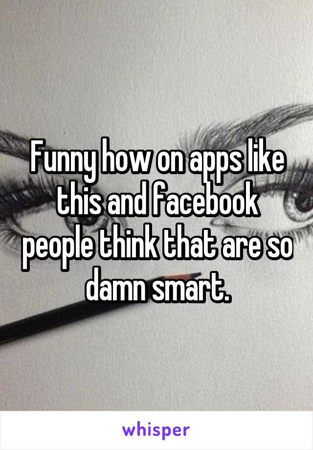 Funny how on apps like this and facebook people think that are so damn smart.