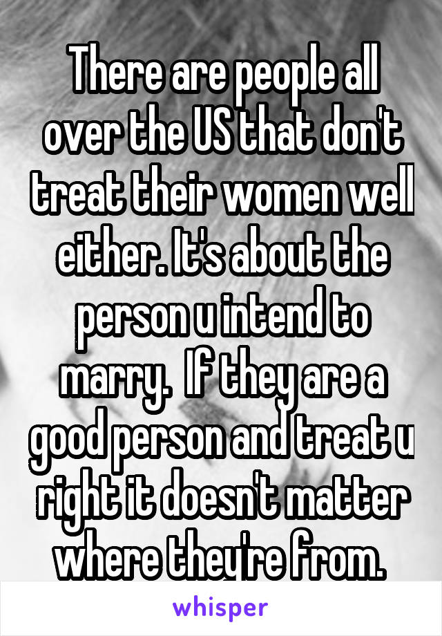 There are people all over the US that don't treat their women well either. It's about the person u intend to marry.  If they are a good person and treat u right it doesn't matter where they're from. 
