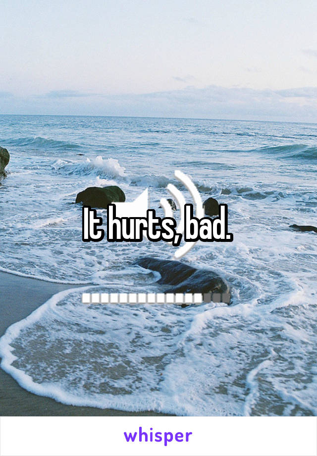 It hurts, bad. 