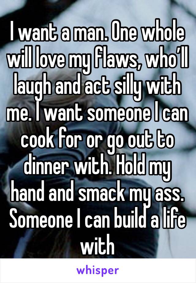 I want a man. One whole will love my flaws, who’ll laugh and act silly with me. I want someone I can cook for or go out to dinner with. Hold my hand and smack my ass. Someone I can build a life with 