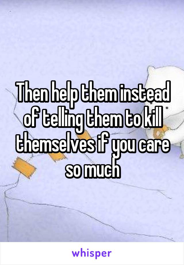 Then help them instead of telling them to kill themselves if you care so much