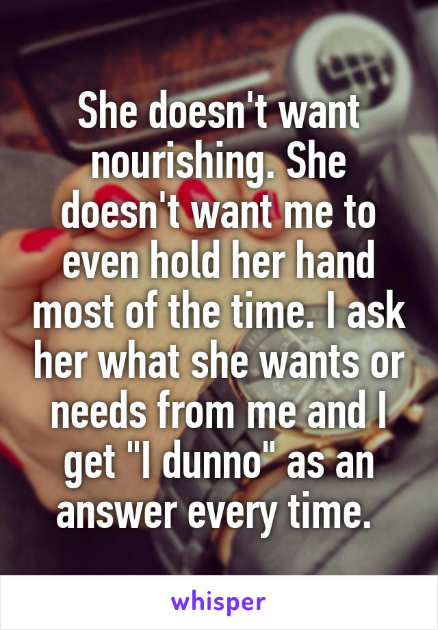 She doesn't want nourishing. She doesn't want me to even hold her hand most of the time. I ask her what she wants or needs from me and I get "I dunno" as an answer every time. 