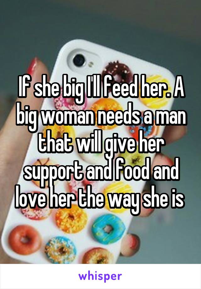 If she big I'll feed her. A big woman needs a man that will give her support and food and love her the way she is 