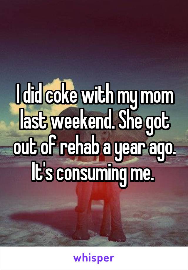 I did coke with my mom last weekend. She got out of rehab a year ago. It's consuming me. 