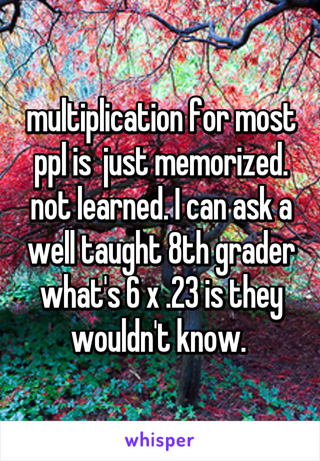 multiplication for most ppl is  just memorized. not learned. I can ask a well taught 8th grader what's 6 x .23 is they wouldn't know. 