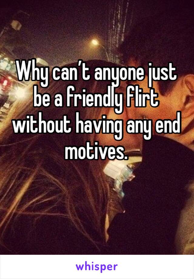 Why can’t anyone just be a friendly flirt without having any end motives. 