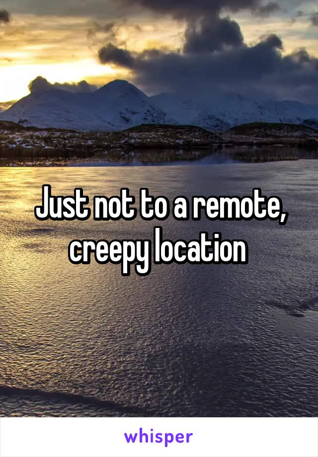 Just not to a remote, creepy location 