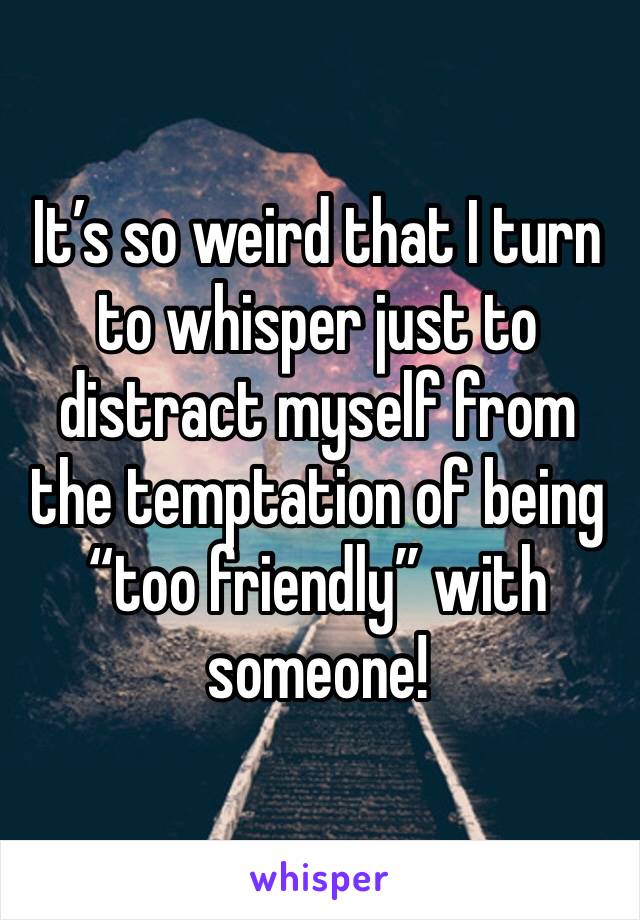 It’s so weird that I turn to whisper just to distract myself from the temptation of being “too friendly” with someone! 
