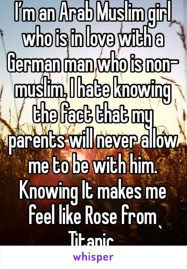 I’m an Arab Muslim girl who is in love with a German man who is non-muslim. I hate knowing the fact that my parents will never allow me to be with him. Knowing It makes me feel like Rose from Titanic.
