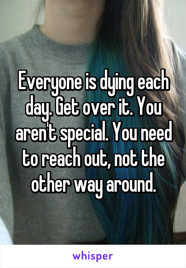Everyone is dying each day. Get over it. You aren't special. You need to reach out, not the other way around.