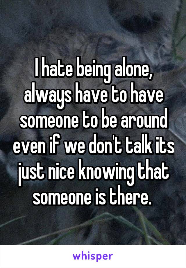 I hate being alone, always have to have someone to be around even if we don't talk its just nice knowing that someone is there. 