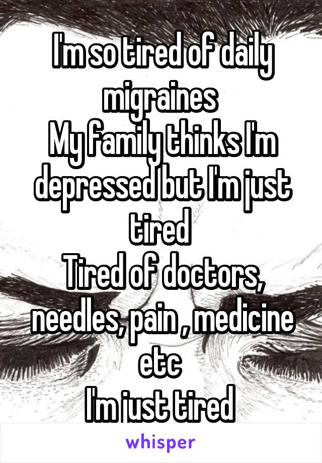 I'm so tired of daily migraines 
My family thinks I'm depressed but I'm just tired 
Tired of doctors, needles, pain , medicine etc 
I'm just tired 