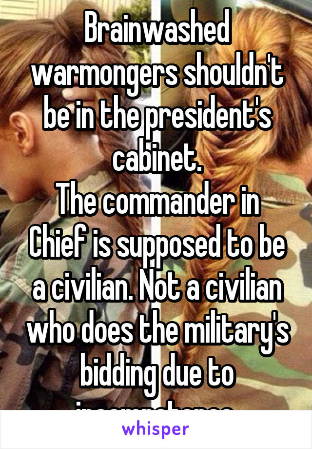 Brainwashed warmongers shouldn't be in the president's cabinet.
The commander in Chief is supposed to be a civilian. Not a civilian who does the military's bidding due to incompetence.