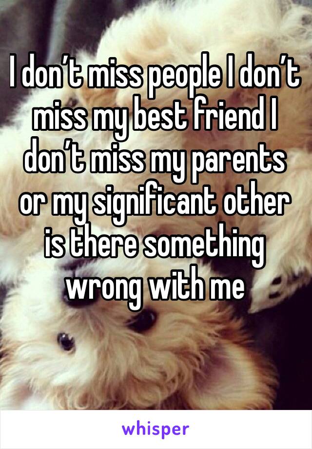 I don’t miss people I don’t miss my best friend I don’t miss my parents or my significant other is there something wrong with me 