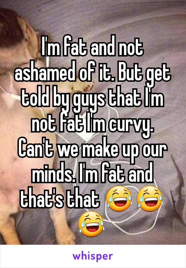 I'm fat and not ashamed of it. But get told by guys that I'm not fat I'm curvy.  Can't we make up our minds. I'm fat and that's that 😂😂😂 