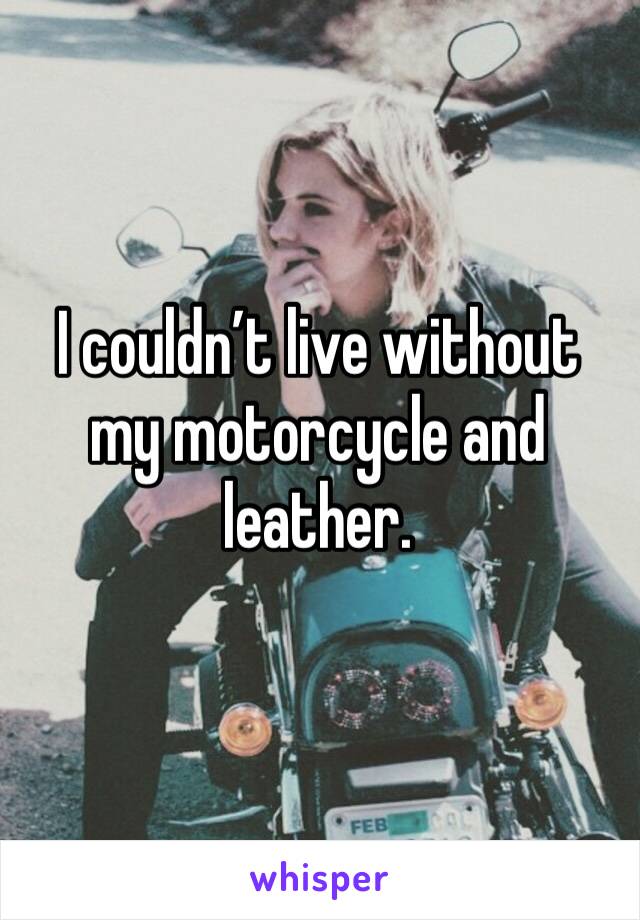 I couldn’t live without my motorcycle and leather.