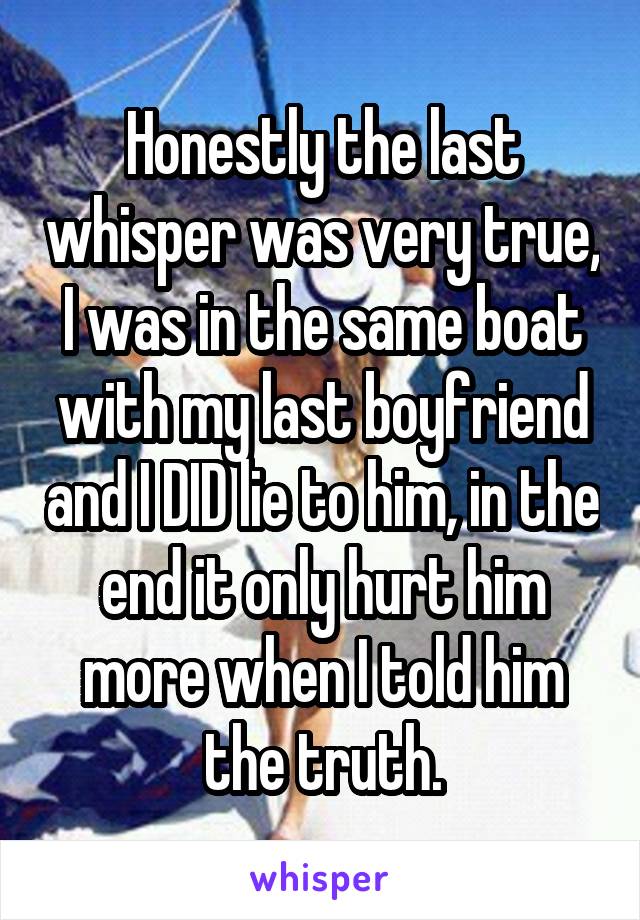 Honestly the last whisper was very true, I was in the same boat with my last boyfriend and I DID lie to him, in the end it only hurt him more when I told him the truth.