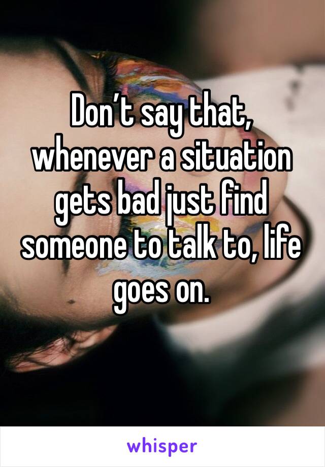 Don’t say that, whenever a situation gets bad just find someone to talk to, life goes on. 