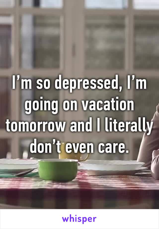 I’m so depressed, I’m going on vacation tomorrow and I literally don’t even care.