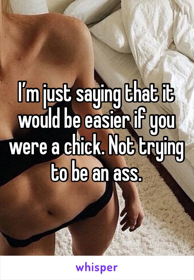 I’m just saying that it would be easier if you were a chick. Not trying to be an ass.