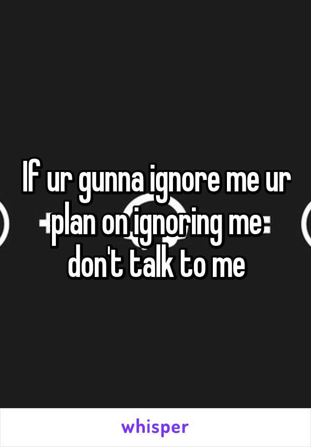 If ur gunna ignore me ur plan on ignoring me don't talk to me