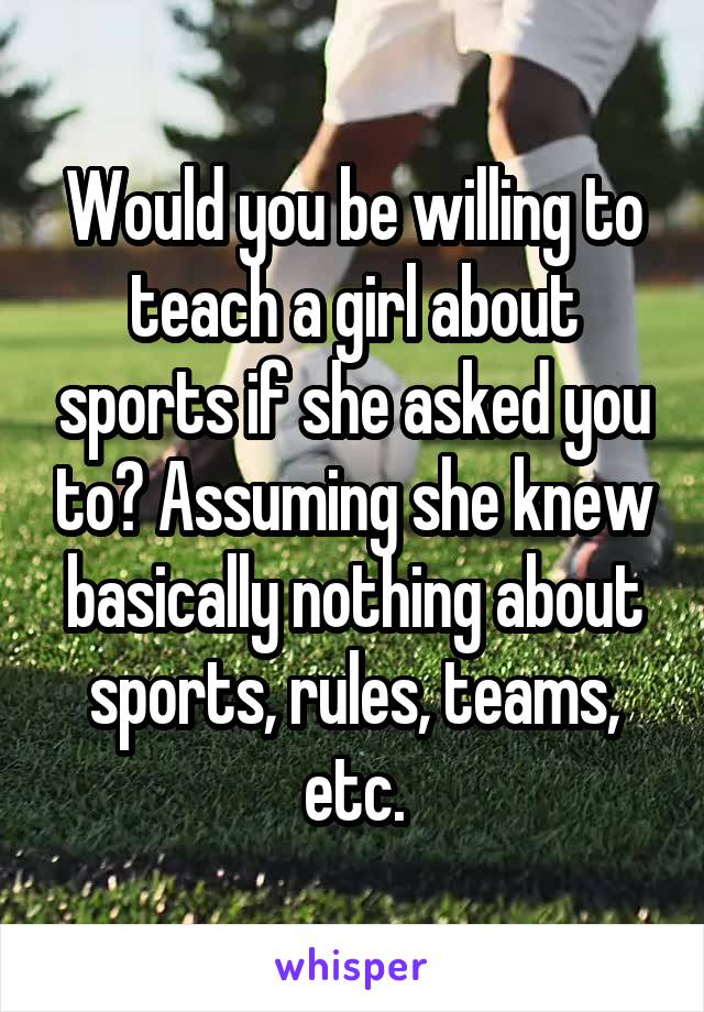 Would you be willing to teach a girl about sports if she asked you to? Assuming she knew basically nothing about sports, rules, teams, etc.