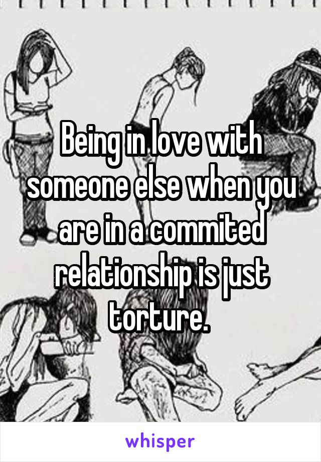 Being in love with someone else when you are in a commited relationship is just torture. 