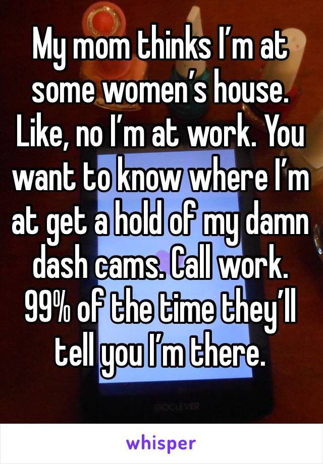 My mom thinks I’m at some women’s house. Like, no I’m at work. You want to know where I’m at get a hold of my damn dash cams. Call work. 99% of the time they’ll tell you I’m there. 