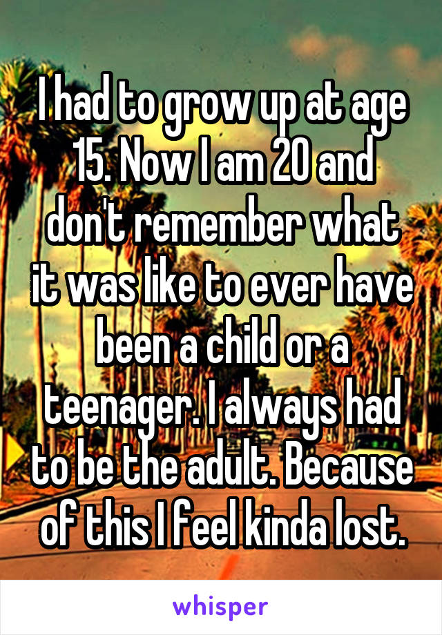 I had to grow up at age 15. Now I am 20 and don't remember what it was like to ever have been a child or a teenager. I always had to be the adult. Because of this I feel kinda lost.