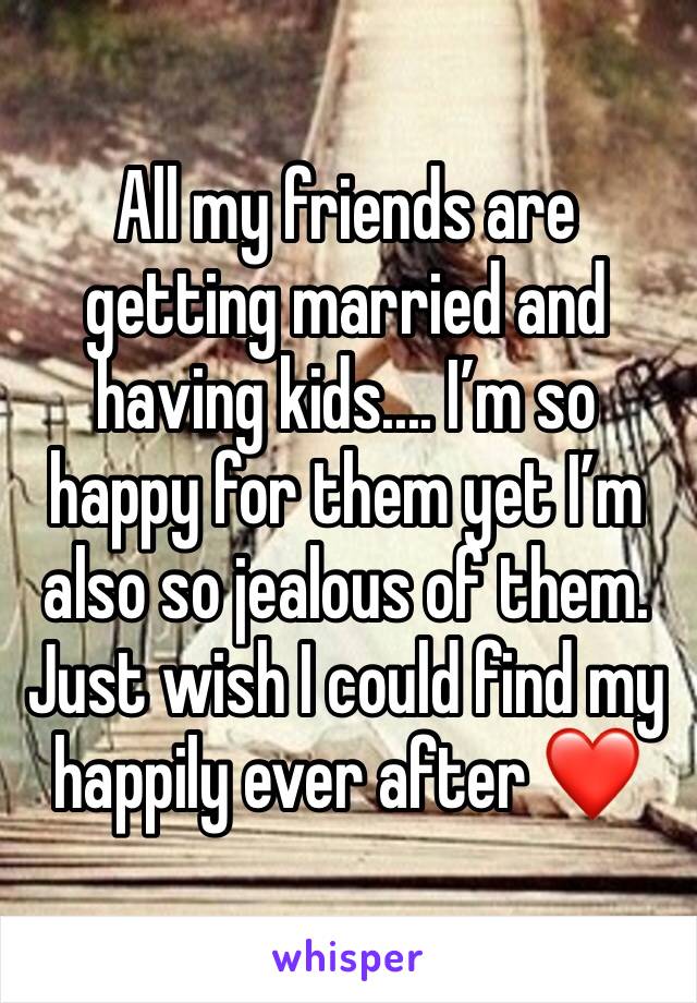 All my friends are getting married and having kids.... I’m so happy for them yet I’m also so jealous of them. Just wish I could find my happily ever after ❤️