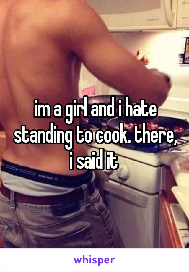 im a girl and i hate standing to cook. there, i said it 
