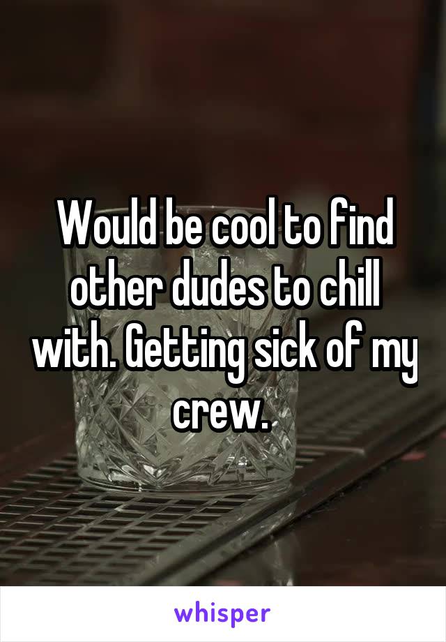 Would be cool to find other dudes to chill with. Getting sick of my crew. 