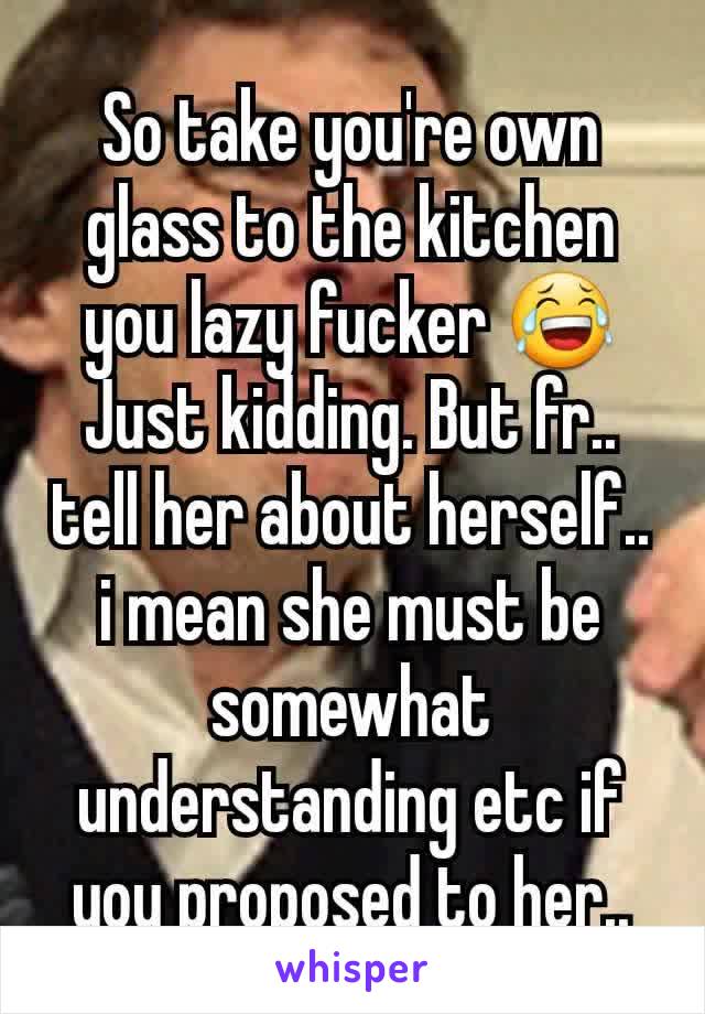 So take you're own glass to the kitchen you lazy fucker 😂
Just kidding. But fr.. tell her about herself.. i mean she must be somewhat understanding etc if you proposed to her..