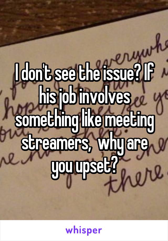 I don't see the issue? If his job involves something like meeting streamers,  why are you upset?