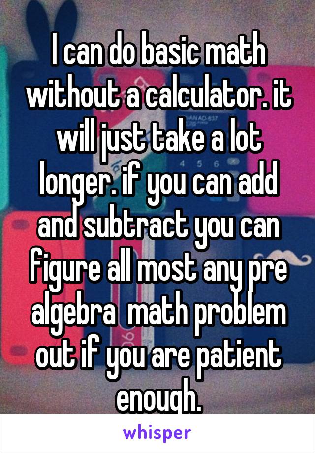 I can do basic math without a calculator. it will just take a lot longer. if you can add and subtract you can figure all most any pre algebra  math problem out if you are patient enough.