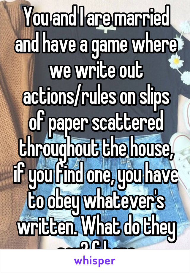 You and I are married and have a game where we write out actions/rules on slips of paper scattered throughout the house, if you find one, you have to obey whatever's written. What do they say? f here