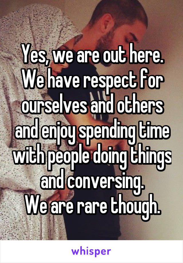 Yes, we are out here. We have respect for ourselves and others and enjoy spending time with people doing things and conversing.
We are rare though.