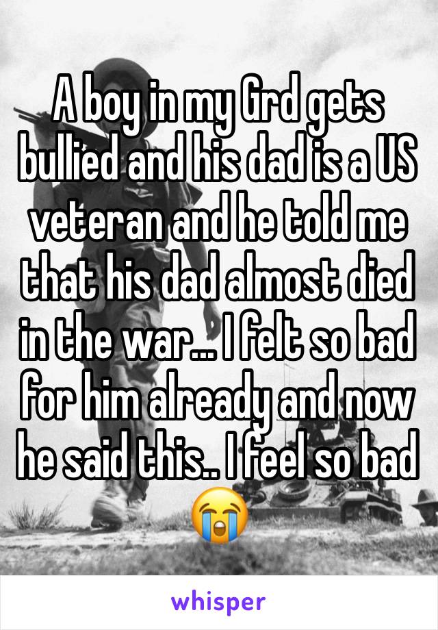 A boy in my Grd gets bullied and his dad is a US veteran and he told me that his dad almost died in the war... I felt so bad for him already and now he said this.. I feel so bad 😭
