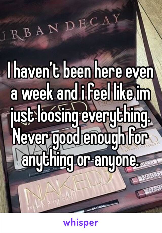 I haven’t been here even a week and i feel like im just loosing everything. Never good enough for anything or anyone.