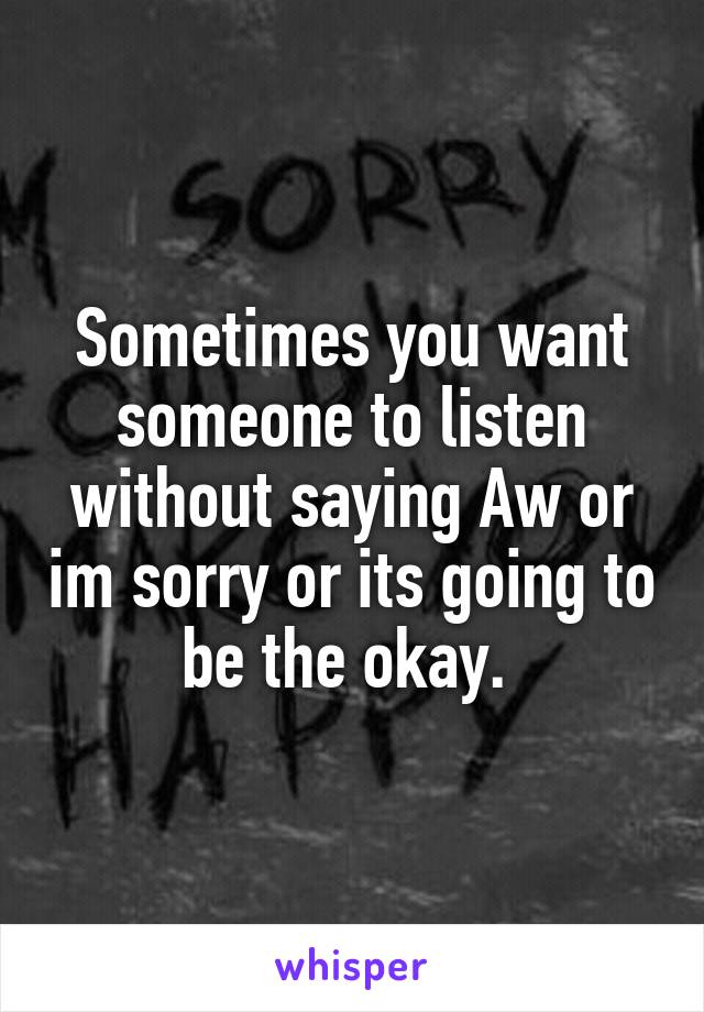 Sometimes you want someone to listen without saying Aw or im sorry or its going to be the okay. 