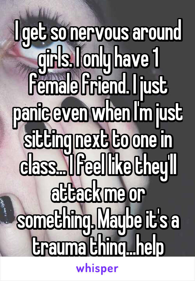 I get so nervous around girls. I only have 1 female friend. I just panic even when I'm just sitting next to one in class... I feel like they'll attack me or something. Maybe it's a trauma thing...help